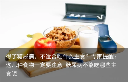得了糖尿病，不适合吃什么主食？专家提醒：这几种食物一定要注意-糖尿病不能吃哪些主食呢
