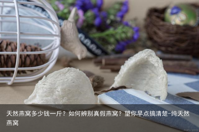 天然燕窝多少钱一斤？如何辨别真假燕窝？望你早点搞清楚-纯天然燕窝