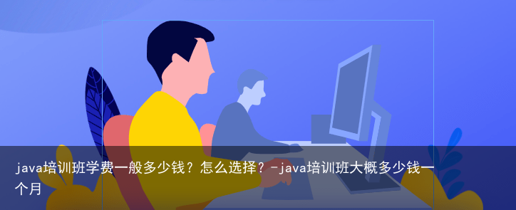 java培训班学费一般多少钱？怎么选择？-java培训班大概多少钱一个月