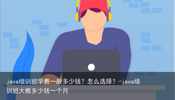 java培训班学费一般多少钱？怎么选择？-java培训班大概多少钱一个月