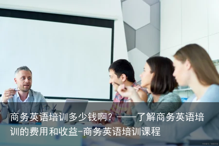 商务英语培训多少钱啊？——了解商务英语培训的费用和收益-商务英语培训课程
