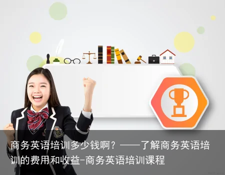 商务英语培训多少钱啊？——了解商务英语培训的费用和收益-商务英语培训课程