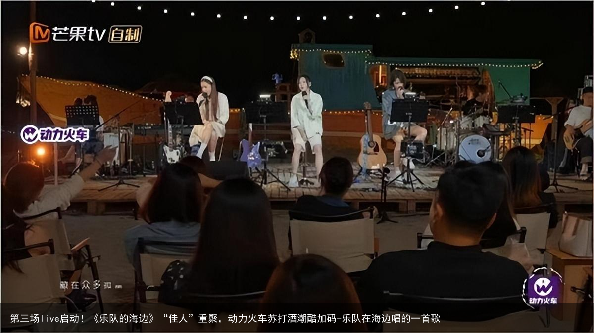 第三场live启动！《乐队的海边》“佳人”重聚，动力火车苏打酒潮酷加码-乐队在海边唱的一首歌