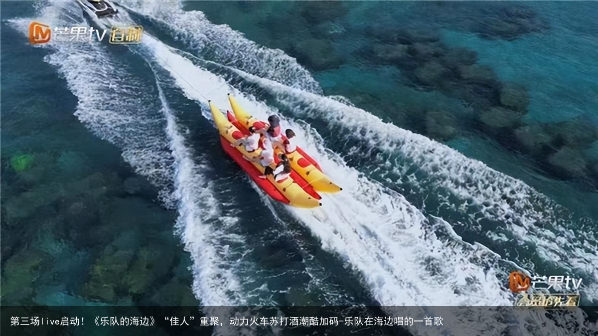 第三场live启动！《乐队的海边》“佳人”重聚，动力火车苏打酒潮酷加码-乐队在海边唱的一首歌