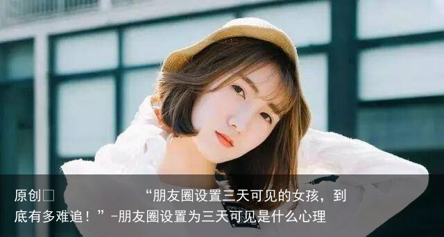 “朋友圈设置三天可见的女孩，到底有多难追！”