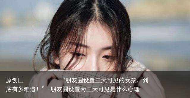 “朋友圈设置三天可见的女孩，到底有多难追！”