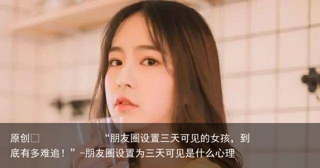 “朋友圈设置三天可见的女孩，到底有多难追！”