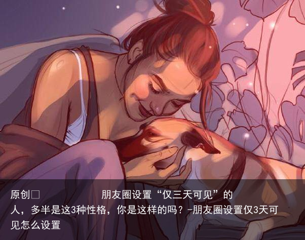 朋友圈设置“仅三天可见”的人，多半是这3种性格，你是这样的吗？