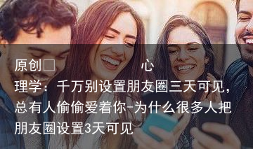 心理学：千万别设置朋友圈三天可见，总有人偷偷爱着你-为什么很多人把朋友圈设置3天可见