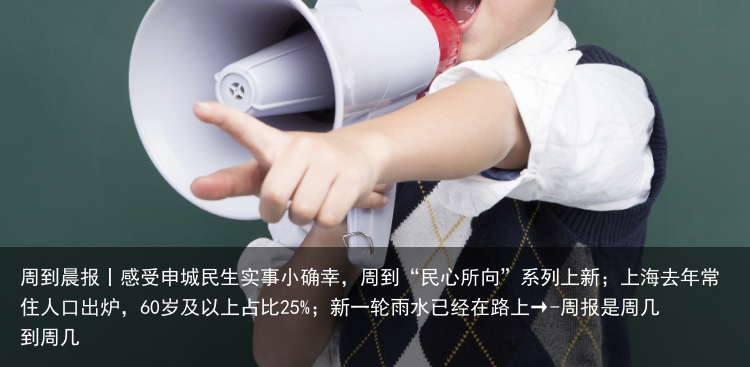周到晨报丨感受申城民生实事小确幸，周到“民心所向”系列上新；上海去年常住人口出炉，60岁及以上占比25%；新一轮雨水已经在路上→-周报是周几到周几