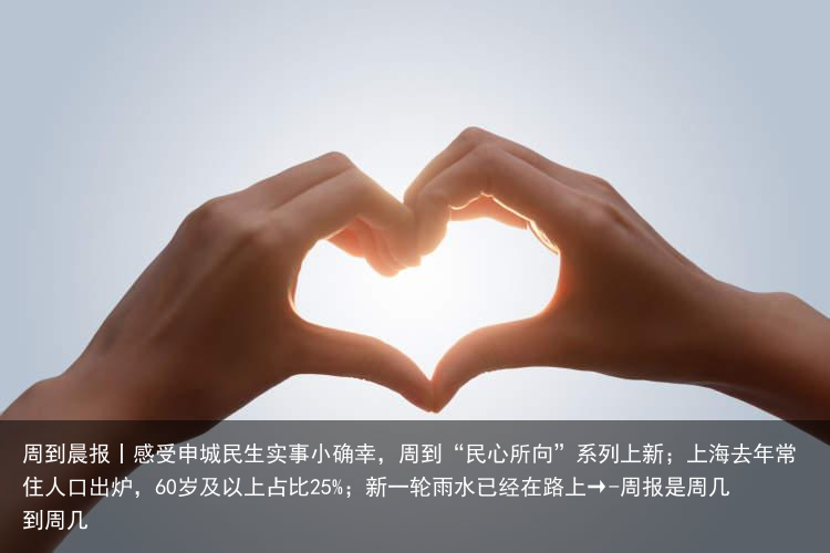 周到晨报丨感受申城民生实事小确幸，周到“民心所向”系列上新；上海去年常住人口出炉，60岁及以上占比25%；新一轮雨水已经在路上→-周报是周几到周几