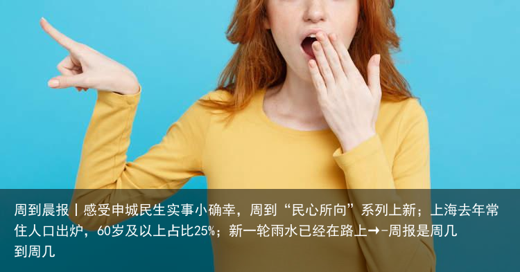 周到晨报丨感受申城民生实事小确幸，周到“民心所向”系列上新；上海去年常住人口出炉，60岁及以上占比25%；新一轮雨水已经在路上→-周报是周几到周几