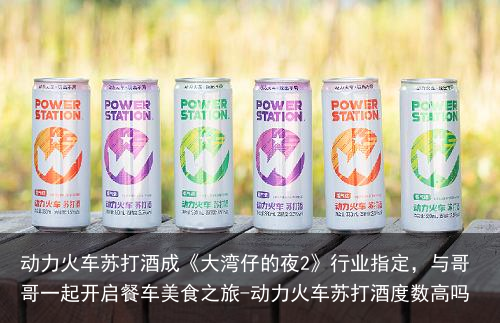 动力火车苏打酒成《大湾仔的夜2》行业指定，与哥哥一起开启餐车美食之旅-动力火车苏打酒度数高吗