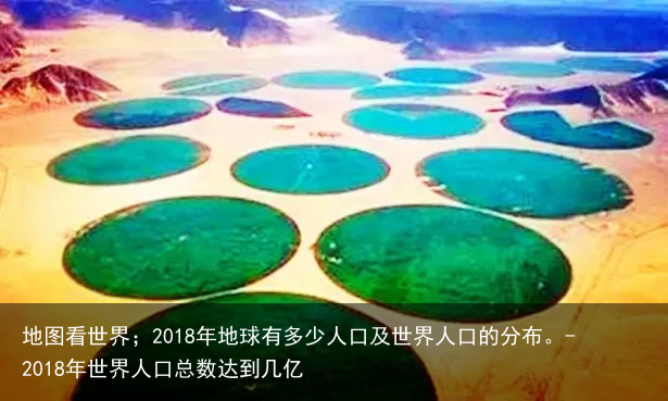 地图看世界；2018年地球有多少人口及世界人口的分布。-2018年世界人口总数达到几亿