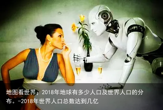 地图看世界；2018年地球有多少人口及世界人口的分布。-2018年世界人口总数达到几亿