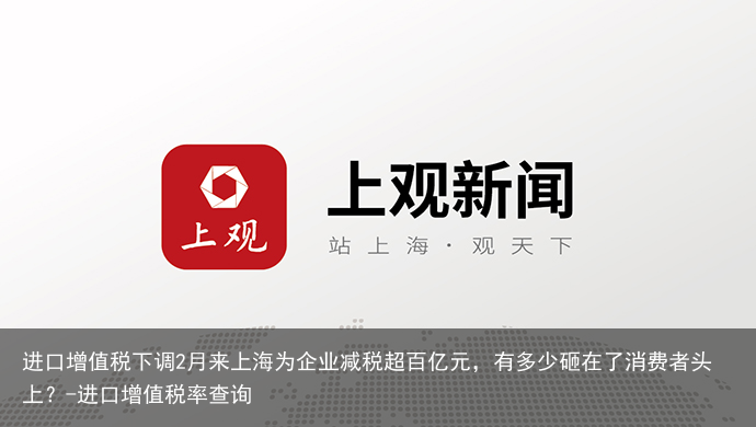 进口增值税下调2月来上海为企业减税超百亿元，有多少砸在了消费者头上？-进口增值税率查询