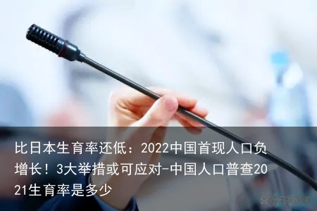比日本生育率还低：2022中国首现人口负增长！3大举措或可应对-中国人口普查2021生育率是多少