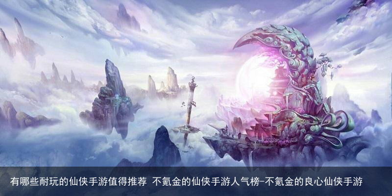 有哪些耐玩的仙侠手游值得推荐 不氪金的仙侠手游人气榜-不氪金的良心仙侠手游