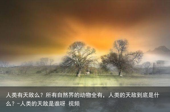 人类有天敌么？所有自然界的动物全有，人类的天敌到底是什么？-人类的天敌是谁呀 视频