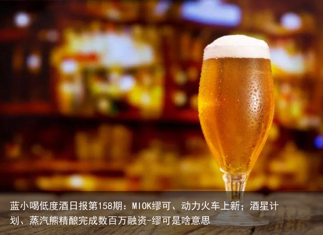 蓝小喝低度酒日报第158期：MIOK缪可、动力火车上新；酒星计划、蒸汽熊精酿完成数百万融资-缪可是啥意思
