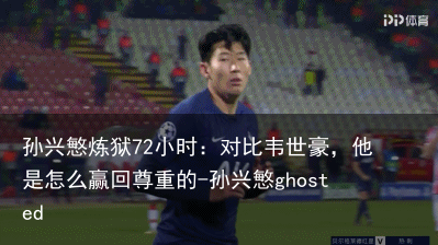 孙兴慜炼狱72小时：对比韦世豪，他是怎么赢回尊重的-孙兴慜ghosted