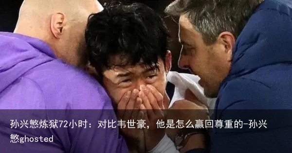 孙兴慜炼狱72小时：对比韦世豪，他是怎么赢回尊重的-孙兴慜ghosted