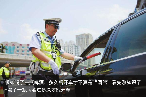 假如喝了一瓶啤酒，多久后开车才不算是“酒驾”看完涨知识了-喝了一瓶啤酒过多久才能开车