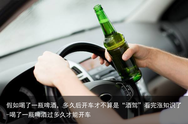 假如喝了一瓶啤酒，多久后开车才不算是“酒驾”看完涨知识了-喝了一瓶啤酒过多久才能开车
