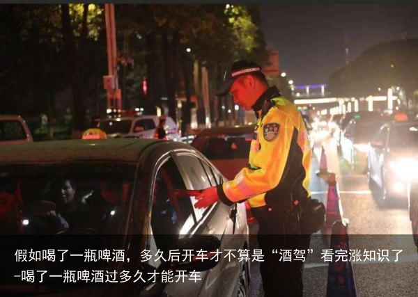 假如喝了一瓶啤酒，多久后开车才不算是“酒驾”看完涨知识了-喝了一瓶啤酒过多久才能开车