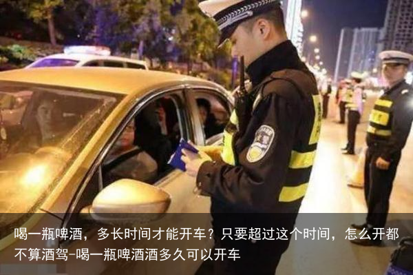 喝一瓶啤酒，多长时间才能开车？只要超过这个时间，怎么开都不算酒驾-喝一瓶啤酒酒多久可以开车