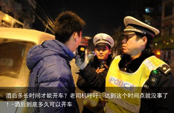 酒后多长时间才能开车？老司机呼吁：达到这个时间点就没事了！-酒后到底多久可以开车