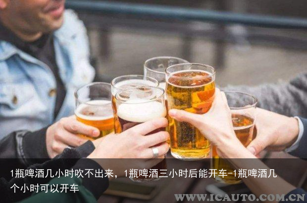 1瓶啤酒几小时吹不出来，1瓶啤酒三小时后能开车-1瓶啤酒几个小时可以开车