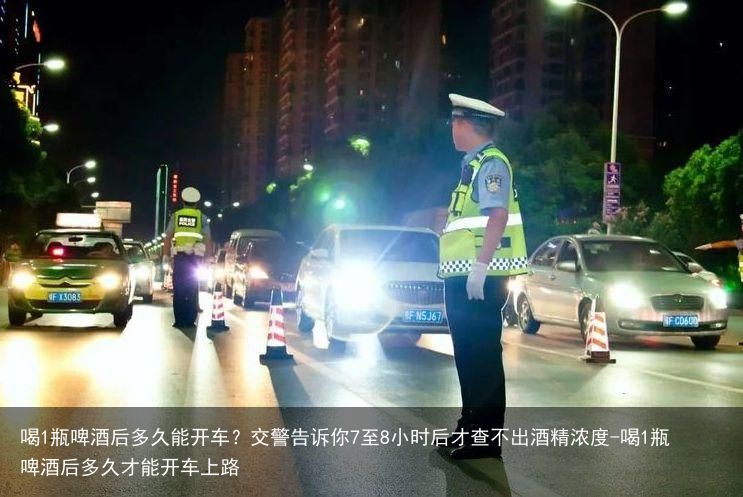 喝1瓶啤酒后多久能开车？交警告诉你7至8小时后才查不出酒精浓度-喝1瓶啤酒后多久才能开车上路