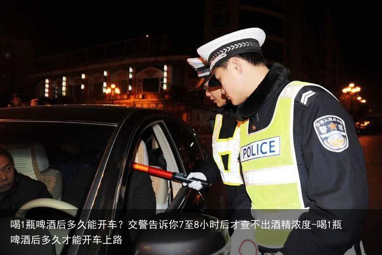 喝1瓶啤酒后多久能开车？交警告诉你7至8小时后才查不出酒精浓度-喝1瓶啤酒后多久才能开车上路