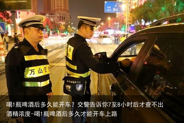 喝1瓶啤酒后多久能开车？交警告诉你7至8小时后才查不出酒精浓度-喝1瓶啤酒后多久才能开车上路