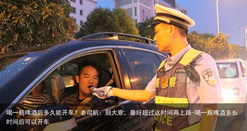 喝一瓶啤酒后多久能开车？老司机：别大意，最好超过这时间再上路-喝一瓶啤酒多长时间后可以开车