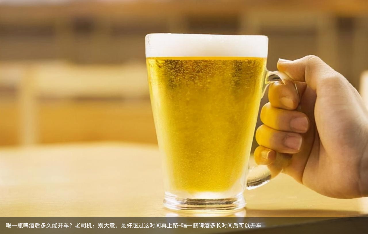 喝一瓶啤酒后多久能开车？老司机：别大意，最好超过这时间再上路-喝一瓶啤酒多长时间后可以开车