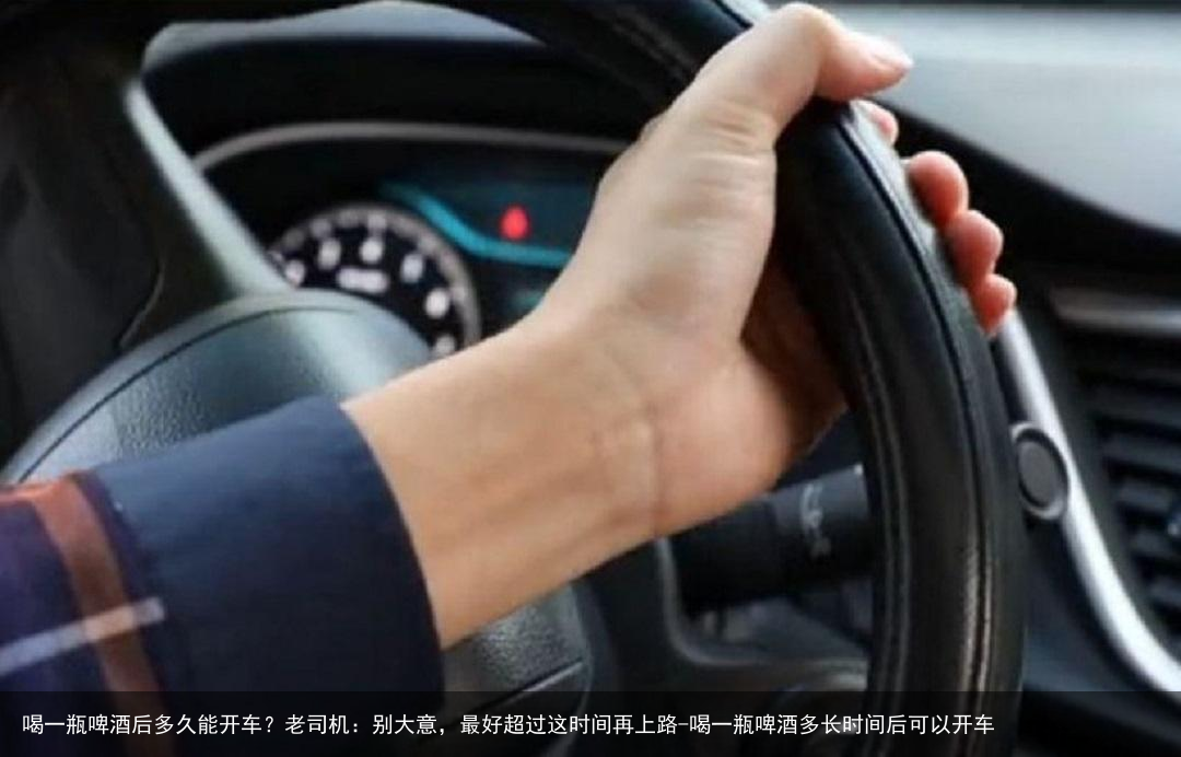 喝一瓶啤酒后多久能开车？老司机：别大意，最好超过这时间再上路-喝一瓶啤酒多长时间后可以开车