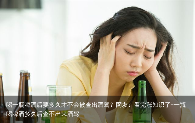 喝一瓶啤酒后要多久才不会被查出酒驾？网友：看完涨知识了-一瓶喝啤酒多久后查不出来酒驾