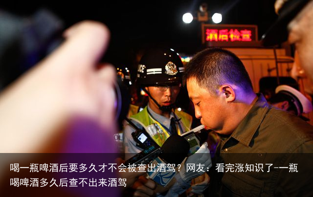 喝一瓶啤酒后要多久才不会被查出酒驾？网友：看完涨知识了-一瓶喝啤酒多久后查不出来酒驾