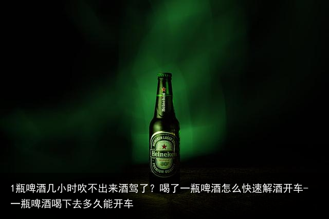 1瓶啤酒几小时吹不出来酒驾了？喝了一瓶啤酒怎么快速解酒开车-一瓶啤酒喝下去多久能开车