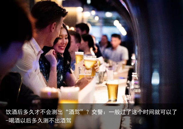 饮酒后多久才不会测出“酒驾”？交警：一般过了这个时间就可以了-喝酒以后多久测不出酒驾