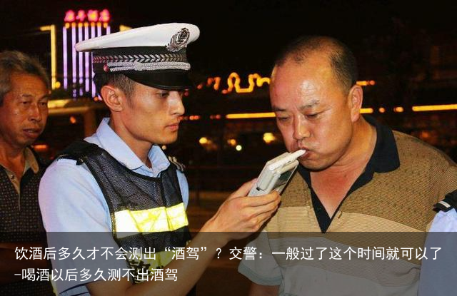 饮酒后多久才不会测出“酒驾”？交警：一般过了这个时间就可以了-喝酒以后多久测不出酒驾