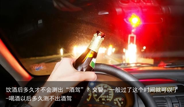 饮酒后多久才不会测出“酒驾”？交警：一般过了这个时间就可以了-喝酒以后多久测不出酒驾