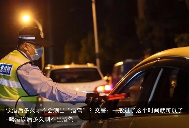 饮酒后多久才不会测出“酒驾”？交警：一般过了这个时间就可以了-喝酒以后多久测不出酒驾