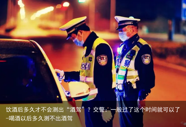 饮酒后多久才不会测出“酒驾”？交警：一般过了这个时间就可以了-喝酒以后多久测不出酒驾