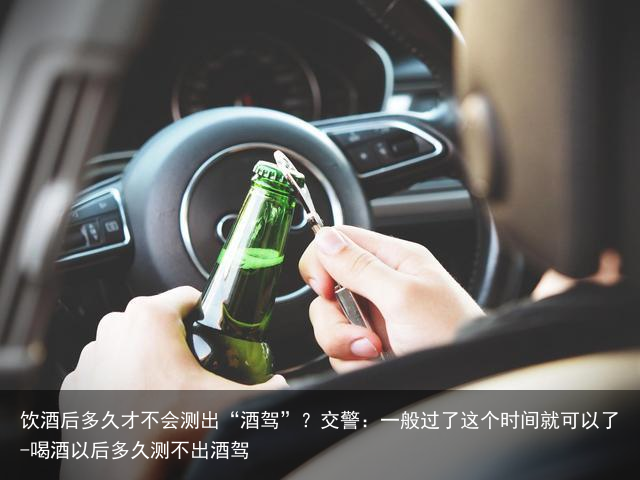 饮酒后多久才不会测出“酒驾”？交警：一般过了这个时间就可以了-喝酒以后多久测不出酒驾