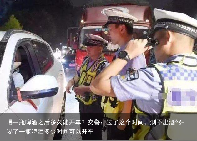 喝一瓶啤酒之后多久能开车？交警：过了这个时间，测不出酒驾-喝了一瓶啤酒多少时间可以开车
