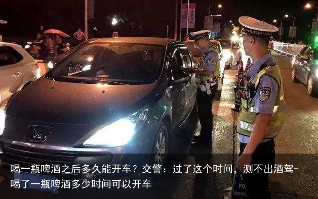 喝一瓶啤酒之后多久能开车？交警：过了这个时间，测不出酒驾-喝了一瓶啤酒多少时间可以开车