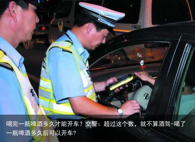 喝完一瓶啤酒多久才能开车？交警：超过这个数，就不算酒驾-喝了一瓶啤酒多久后可以开车?